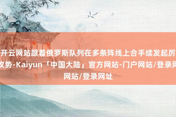 开云网站跟着俄罗斯队列在多条阵线上合手续发起厉害攻势-Kaiyun「中国大陆」官方网站-门户网站/登录网址