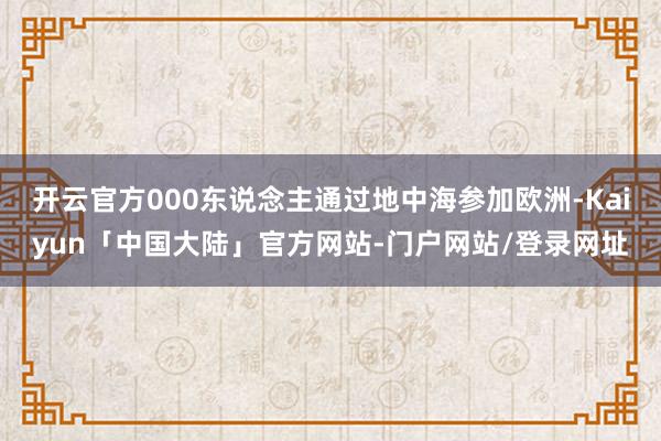 开云官方000东说念主通过地中海参加欧洲-Kaiyun「中国大陆」官方网站-门户网站/登录网址