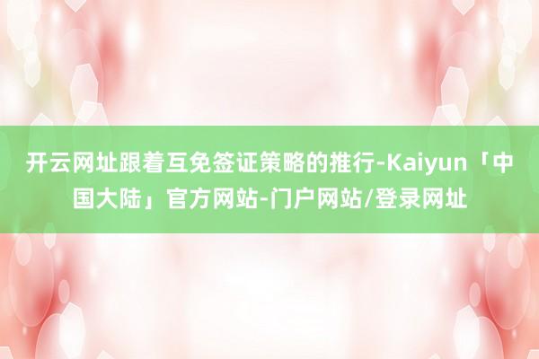 开云网址跟着互免签证策略的推行-Kaiyun「中国大陆」官方网站-门户网站/登录网址
