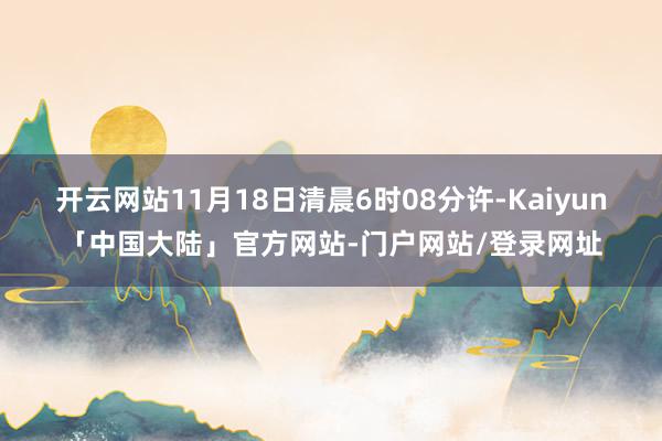 开云网站11月18日清晨6时08分许-Kaiyun「中国大陆」官方网站-门户网站/登录网址