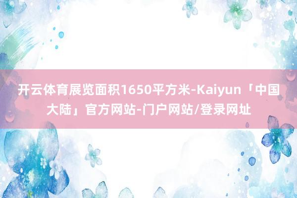 开云体育展览面积1650平方米-Kaiyun「中国大陆」官方网站-门户网站/登录网址