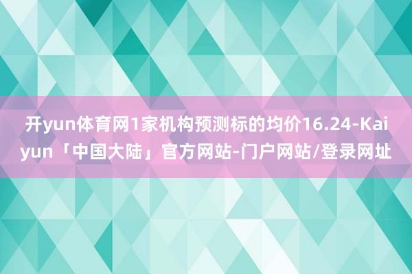 开yun体育网1家机构预测标的均价16.24-Kaiyun「中国大陆」官方网站-门户网站/登录网址