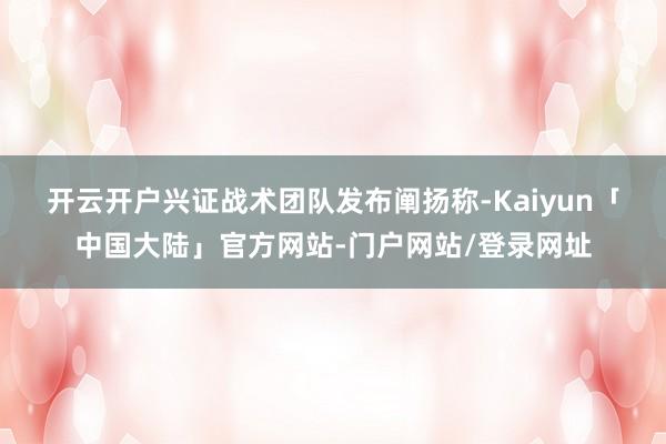 开云开户　　兴证战术团队发布阐扬称-Kaiyun「中国大陆」官方网站-门户网站/登录网址