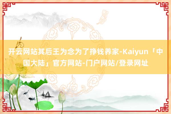 开云网站其后王为念为了挣钱养家-Kaiyun「中国大陆」官方网站-门户网站/登录网址
