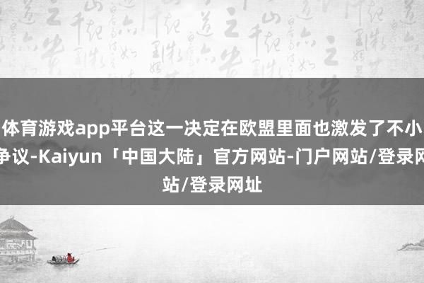 体育游戏app平台这一决定在欧盟里面也激发了不小的争议-Kaiyun「中国大陆」官方网站-门户网站/登录网址