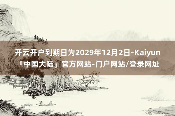 开云开户到期日为2029年12月2日-Kaiyun「中国大陆」官方网站-门户网站/登录网址