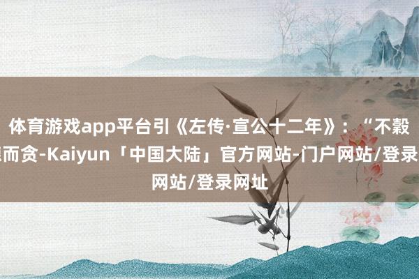 体育游戏app平台引《左传·宣公十二年》：“不穀不德而贪-Kaiyun「中国大陆」官方网站-门户网站/登录网址