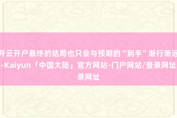 开云开户最终的结局也只会与预期的“到手”渐行渐远-Kaiyun「中国大陆」官方网站-门户网站/登录网址
