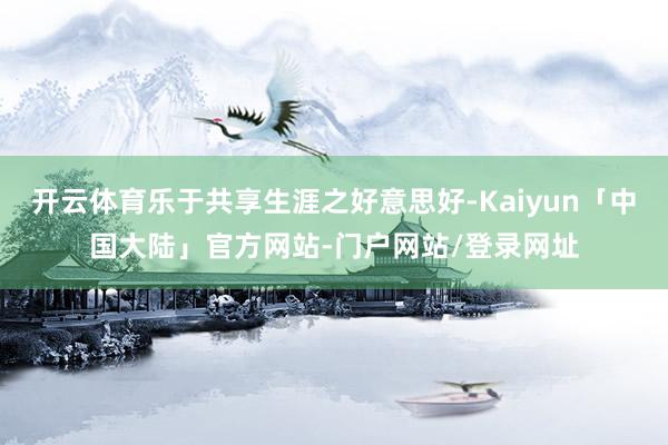 开云体育乐于共享生涯之好意思好-Kaiyun「中国大陆」官方网站-门户网站/登录网址