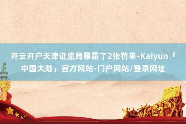 开云开户天津证监局暴露了2张罚单-Kaiyun「中国大陆」官方网站-门户网站/登录网址