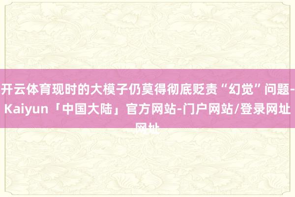开云体育现时的大模子仍莫得彻底贬责“幻觉”问题-Kaiyun「中国大陆」官方网站-门户网站/登录网址