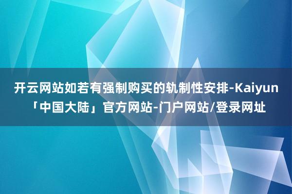 开云网站如若有强制购买的轨制性安排-Kaiyun「中国大陆」官方网站-门户网站/登录网址