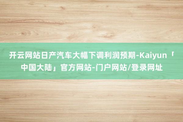 开云网站日产汽车大幅下调利润预期-Kaiyun「中国大陆」官方网站-门户网站/登录网址