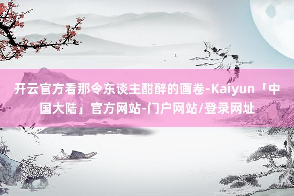 开云官方看那令东谈主酣醉的画卷-Kaiyun「中国大陆」官方网站-门户网站/登录网址