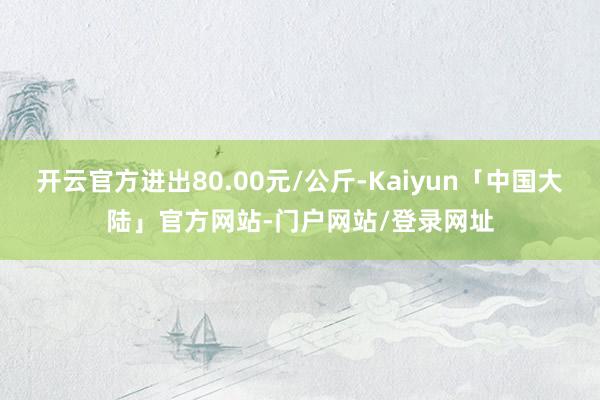 开云官方进出80.00元/公斤-Kaiyun「中国大陆」官方网站-门户网站/登录网址