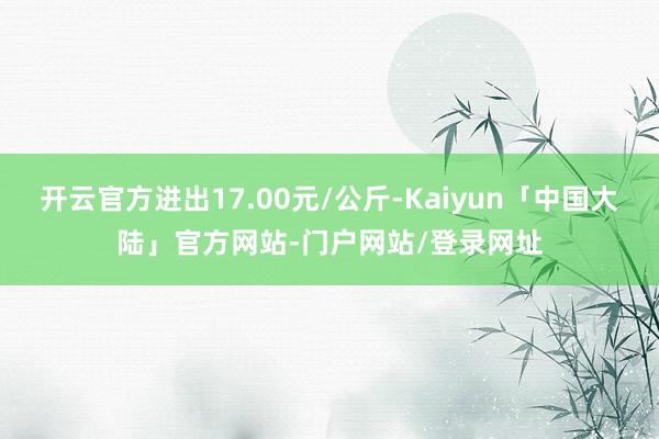 开云官方进出17.00元/公斤-Kaiyun「中国大陆」官方网站-门户网站/登录网址
