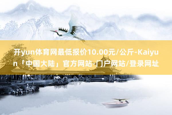 开yun体育网最低报价10.00元/公斤-Kaiyun「中国大陆」官方网站-门户网站/登录网址