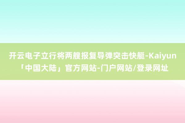 开云电子立行将两艘报复导弹突击快艇-Kaiyun「中国大陆」官方网站-门户网站/登录网址