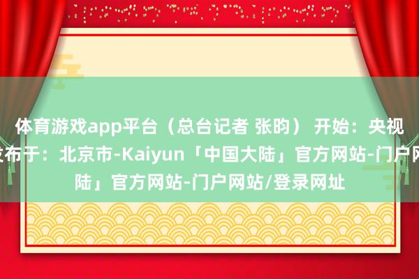 体育游戏app平台（总台记者 张昀） 开始：央视新闻客户端 发布于：北京市-Kaiyun「中国大陆」官方网站-门户网站/登录网址