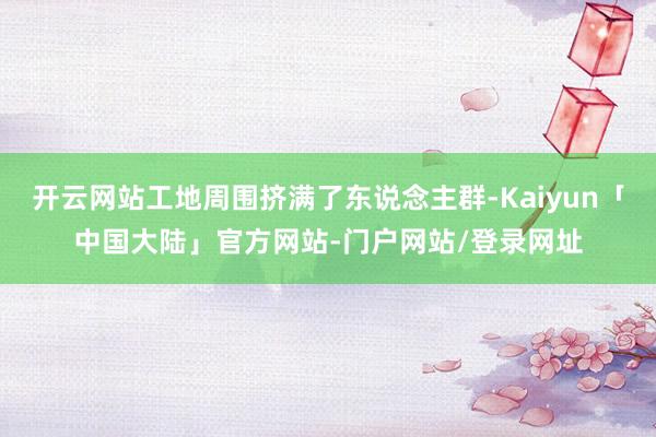 开云网站工地周围挤满了东说念主群-Kaiyun「中国大陆」官方网站-门户网站/登录网址