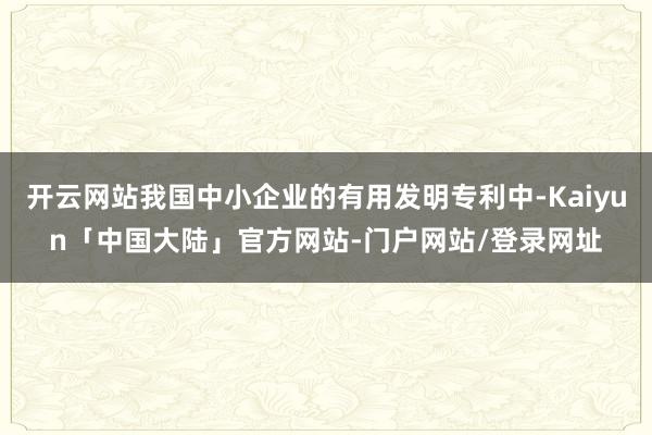 开云网站我国中小企业的有用发明专利中-Kaiyun「中国大陆」官方网站-门户网站/登录网址