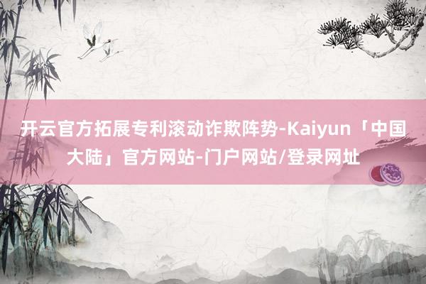 开云官方拓展专利滚动诈欺阵势-Kaiyun「中国大陆」官方网站-门户网站/登录网址