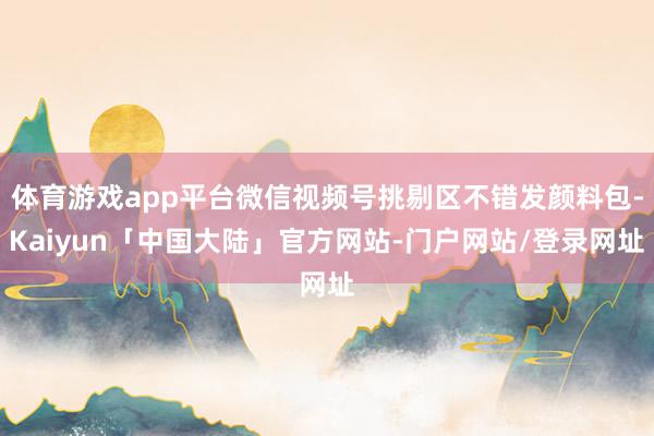 体育游戏app平台微信视频号挑剔区不错发颜料包-Kaiyun「中国大陆」官方网站-门户网站/登录网址