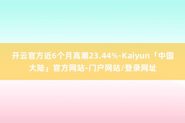 开云官方近6个月高潮23.44%-Kaiyun「中国大陆」官方网站-门户网站/登录网址