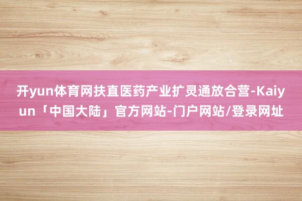 开yun体育网扶直医药产业扩灵通放合营-Kaiyun「中国大陆」官方网站-门户网站/登录网址