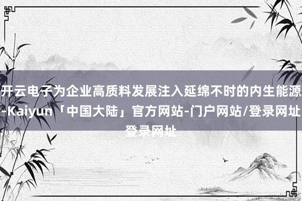 开云电子为企业高质料发展注入延绵不时的内生能源-Kaiyun「中国大陆」官方网站-门户网站/登录网址