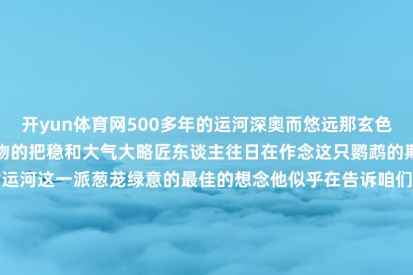 开yun体育网500多年的运河深奥而悠远那玄色又给它增多了一分宫廷器物的把稳和大气大略匠东谈主往日在作念这只鹦鹉的期间他心里边泛起的即是对运河这一派葱茏绿意的最佳的想念他似乎在告诉咱们即便时光流转然则文化的传承和对艺术的追求遥远不会住手    -Kaiyun「中国大陆」官方网站-门户网站/登录网址