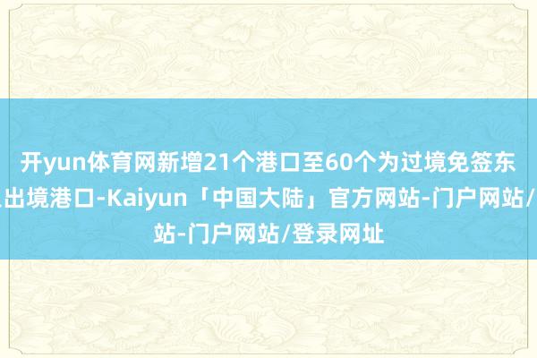 开yun体育网新增21个港口至60个为过境免签东谈主员入出境港口-Kaiyun「中国大陆」官方网站-门户网站/登录网址