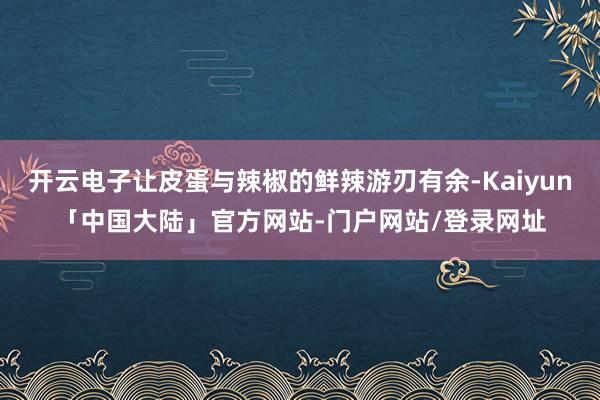开云电子让皮蛋与辣椒的鲜辣游刃有余-Kaiyun「中国大陆」官方网站-门户网站/登录网址