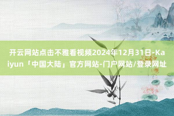 开云网站点击不雅看视频2024年12月31日-Kaiyun「中国大陆」官方网站-门户网站/登录网址