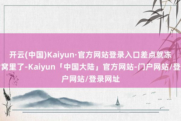 开云(中国)Kaiyun·官方网站登录入口差点就冻死在雪窝里了-Kaiyun「中国大陆」官方网站-门户网站/登录网址