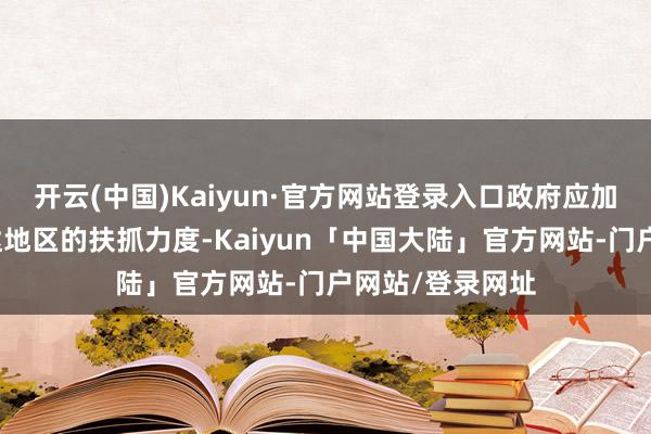 开云(中国)Kaiyun·官方网站登录入口政府应加大对经济欠发达地区的扶抓力度-Kaiyun「中国大陆」官方网站-门户网站/登录网址