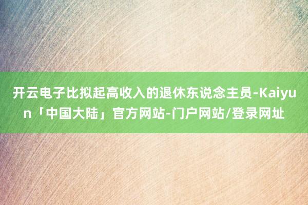 开云电子比拟起高收入的退休东说念主员-Kaiyun「中国大陆」官方网站-门户网站/登录网址