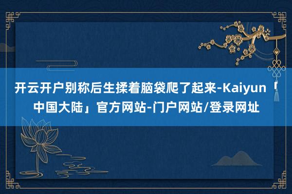 开云开户别称后生揉着脑袋爬了起来-Kaiyun「中国大陆」官方网站-门户网站/登录网址