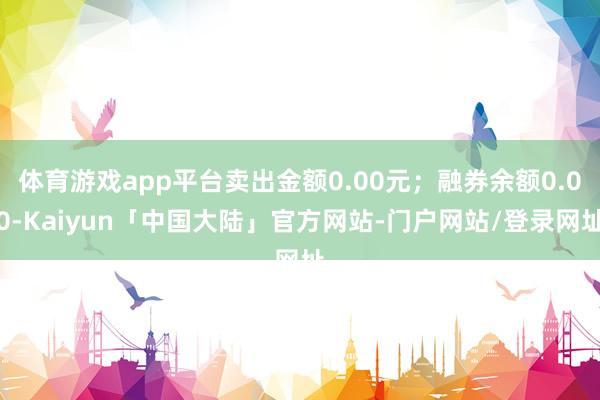 体育游戏app平台卖出金额0.00元;融券余额0.00-Kaiyun「中国大陆」官方网站-门户网站/登录网址