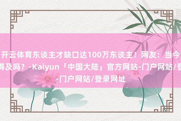 开云体育东谈主才缺口达100万东谈主！网友：当今学还来得及吗？-Kaiyun「中国大陆」官方网站-门户网站/登录网址