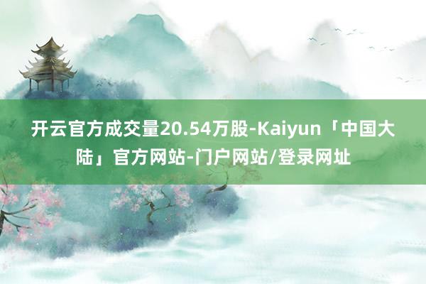 开云官方成交量20.54万股-Kaiyun「中国大陆」官方网站-门户网站/登录网址
