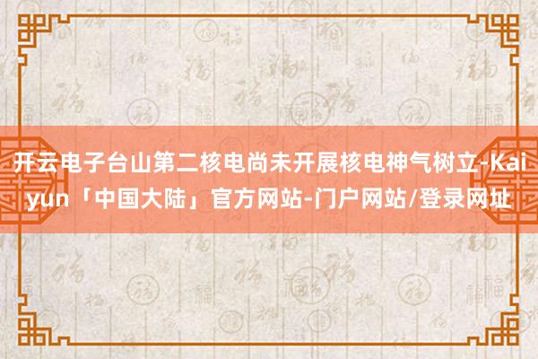 开云电子台山第二核电尚未开展核电神气树立-Kaiyun「中国大陆」官方网站-门户网站/登录网址