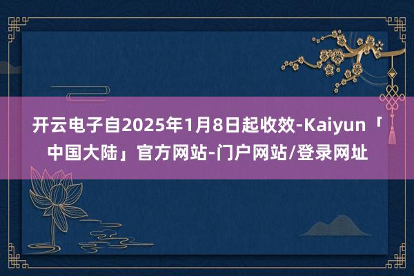 开云电子自2025年1月8日起收效-Kaiyun「中国大陆」官方网站-门户网站/登录网址