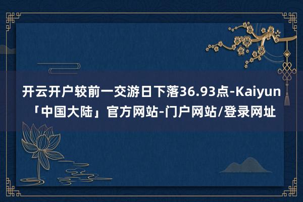 开云开户较前一交游日下落36.93点-Kaiyun「中国大陆」官方网站-门户网站/登录网址