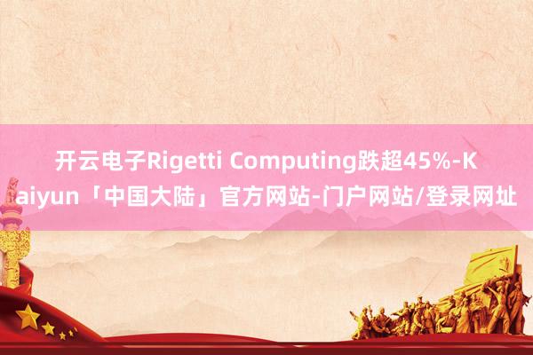 开云电子Rigetti Computing跌超45%-Kaiyun「中国大陆」官方网站-门户网站/登录网址