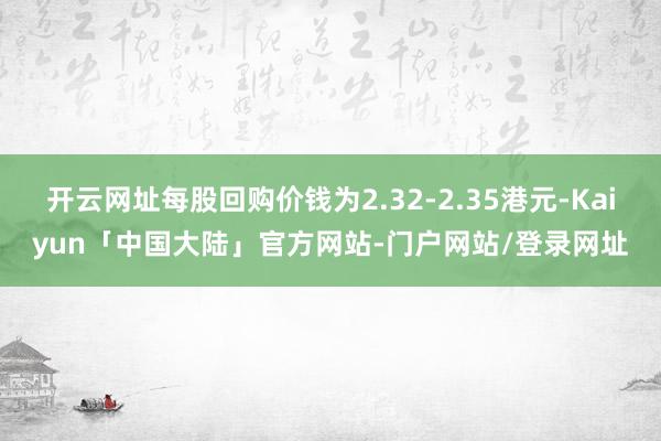 开云网址每股回购价钱为2.32-2.35港元-Kaiyun「中国大陆」官方网站-门户网站/登录网址