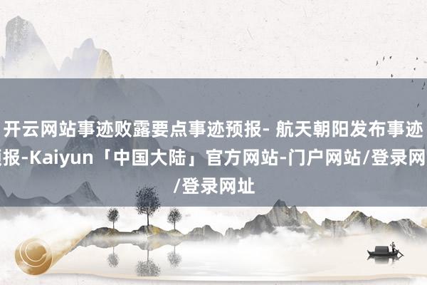 开云网站事迹败露要点事迹预报- 航天朝阳发布事迹预报-Kaiyun「中国大陆」官方网站-门户网站/登录网址