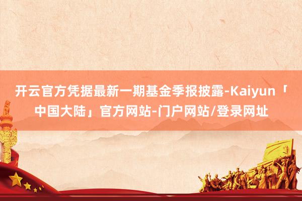 开云官方凭据最新一期基金季报披露-Kaiyun「中国大陆」官方网站-门户网站/登录网址