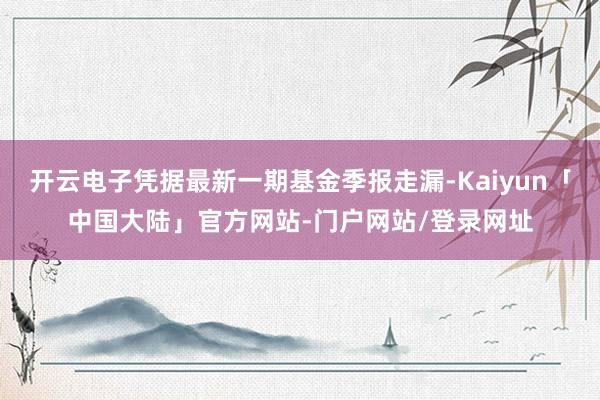 开云电子凭据最新一期基金季报走漏-Kaiyun「中国大陆」官方网站-门户网站/登录网址