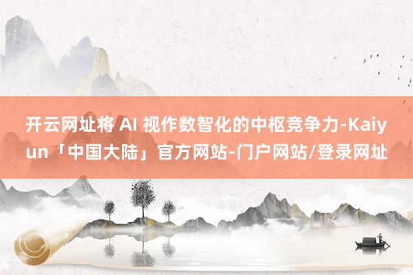 开云网址将 AI 视作数智化的中枢竞争力-Kaiyun「中国大陆」官方网站-门户网站/登录网址
